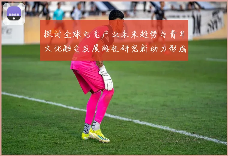 探讨全球电竞产业未来趋势与青年文化融合发展路径研究新动力形成