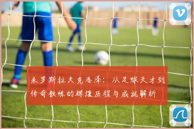 米罗斯拉夫克洛泽：从足球天才到传奇教练的辉煌历程与成就解析