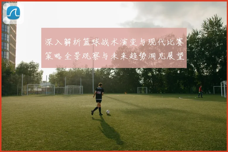深入解析篮球战术演变与现代比赛策略全景观察与未来趋势洞见展望