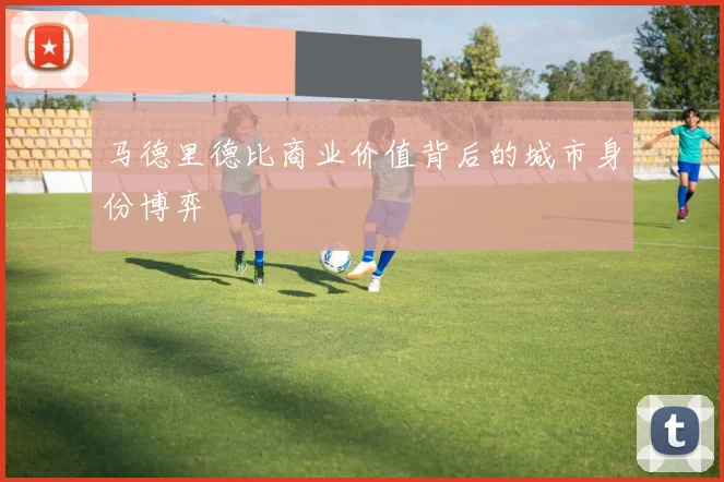 马德里德比商业价值背后的城市身份博弈