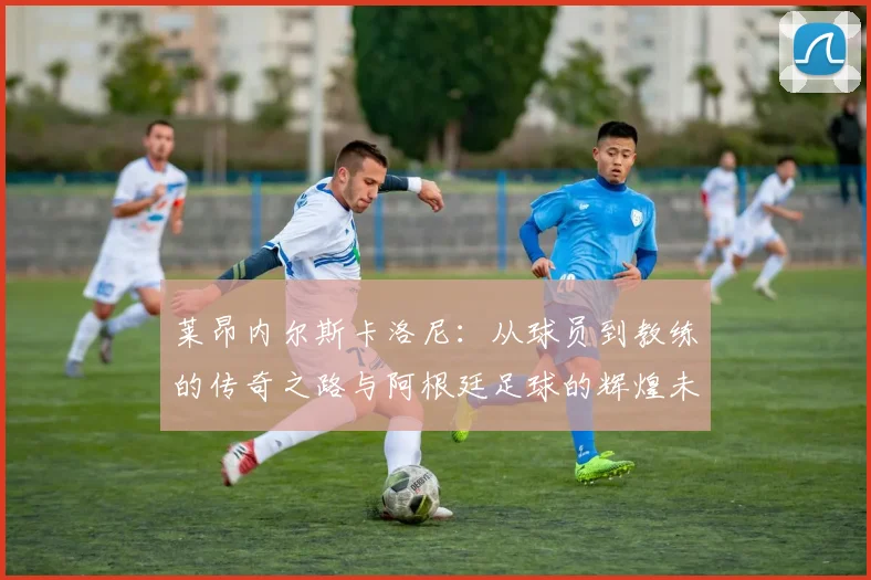 莱昂内尔斯卡洛尼：从球员到教练的传奇之路与阿根廷足球的辉煌未来