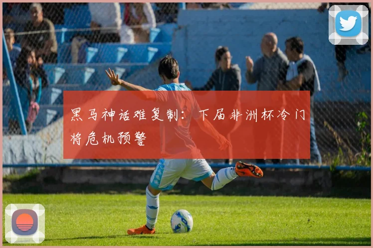 黑马神话难复制：下届非洲杯冷门将危机预警