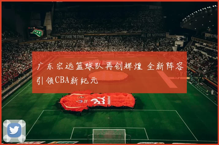 广东宏远篮球队再创辉煌 全新阵容引领CBA新纪元