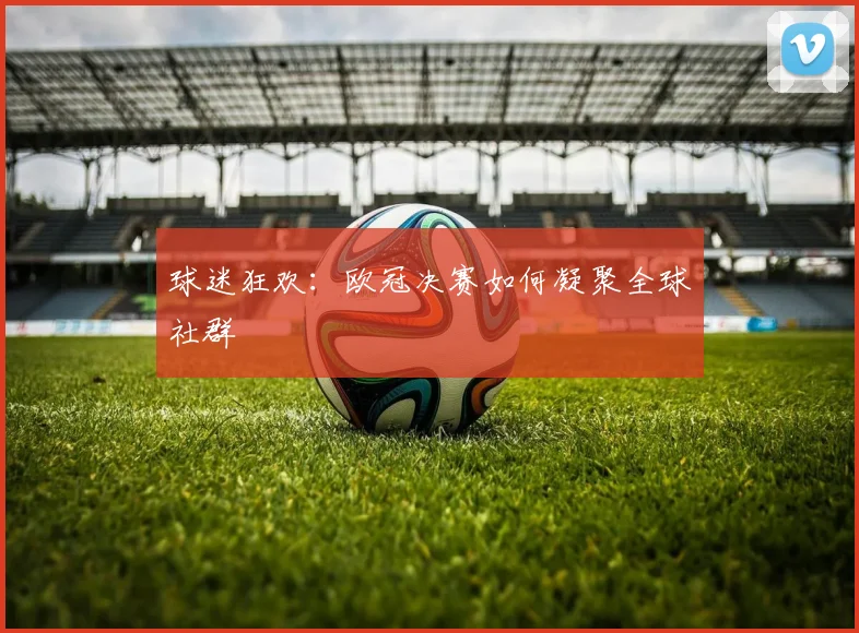 球迷狂欢：欧冠决赛如何凝聚全球社群