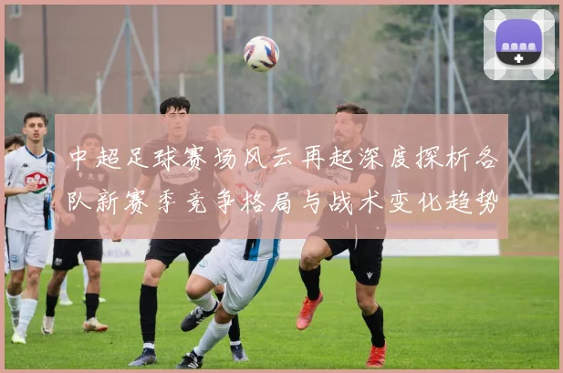 中超足球赛场风云再起深度探析各队新赛季竞争格局与战术变化趋势