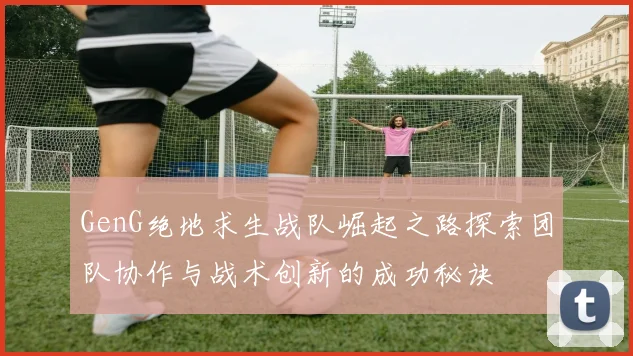 GenG绝地求生战队崛起之路探索团队协作与战术创新的成功秘诀