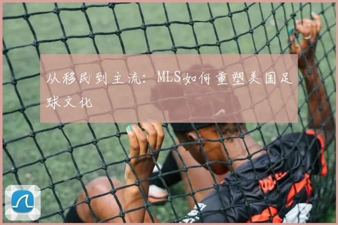 从移民到主流：MLS如何重塑美国足球文化