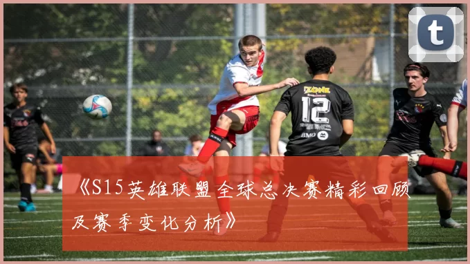 《S15英雄联盟全球总决赛精彩回顾及赛季变化分析》