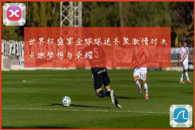 世界杯盛宴全球球迷齐聚激情对决点燃梦想与荣耀