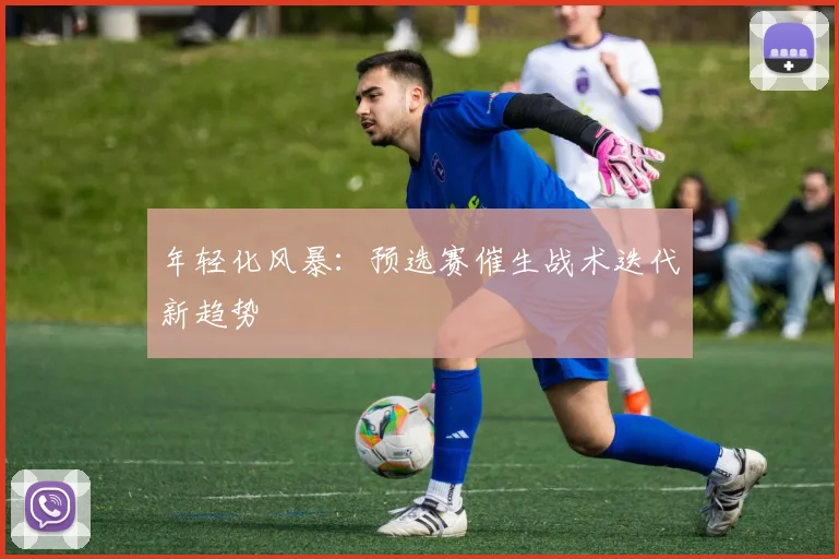 年轻化风暴：预选赛催生战术迭代新趋势