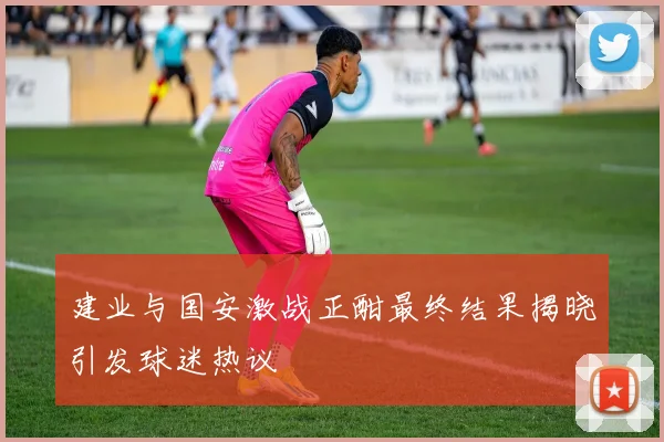建业与国安激战正酣最终结果揭晓引发球迷热议