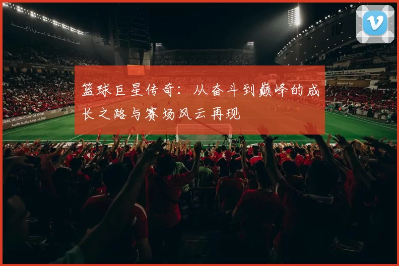 篮球巨星传奇：从奋斗到巅峰的成长之路与赛场风云再现