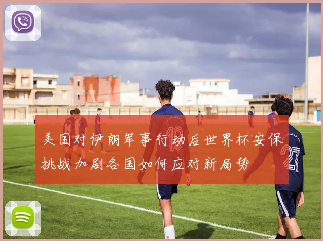 美国对伊朗军事行动后世界杯安保挑战加剧各国如何应对新局势