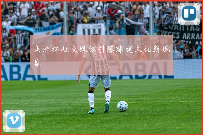 美洲杯社交媒体引爆球迷文化新现象
