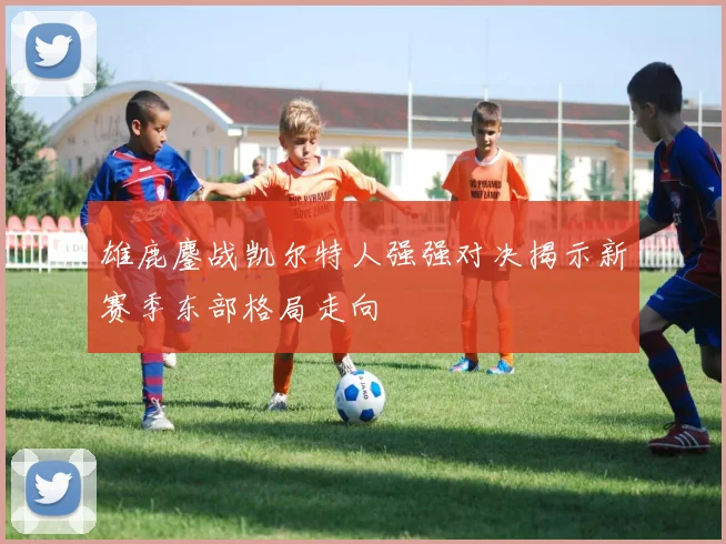 雄鹿鏖战凯尔特人强强对决揭示新赛季东部格局走向