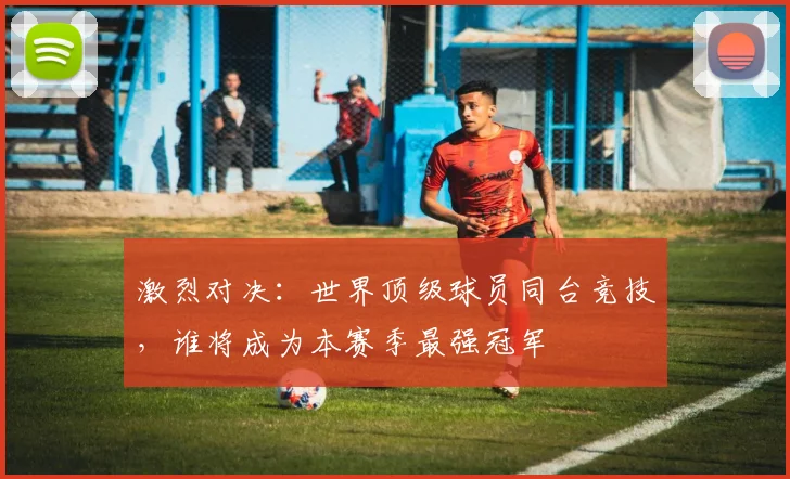 激烈对决：世界顶级球员同台竞技，谁将成为本赛季最强冠军