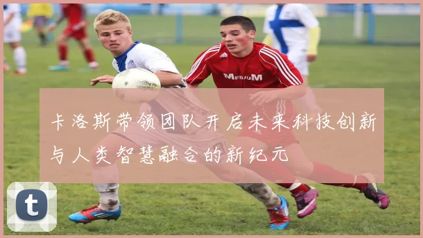 卡洛斯带领团队开启未来科技创新与人类智慧融合的新纪元