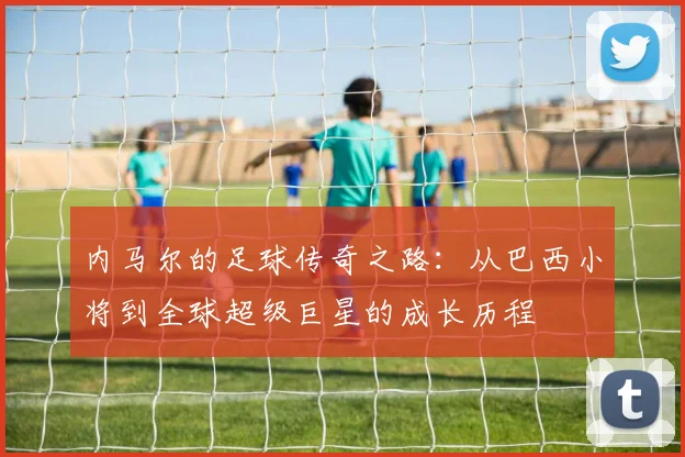 内马尔的足球传奇之路：从巴西小将到全球超级巨星的成长历程