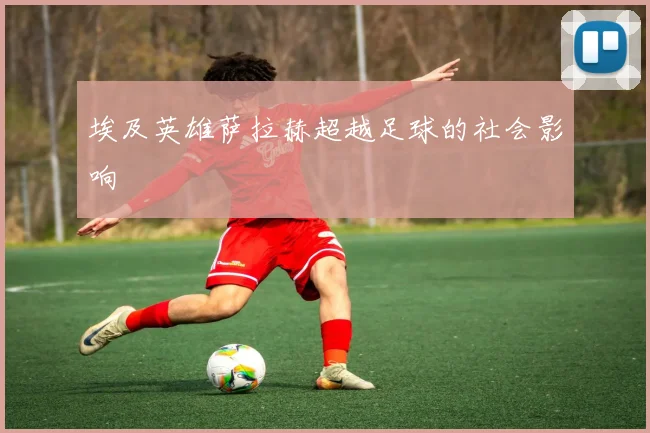 埃及英雄萨拉赫超越足球的社会影响