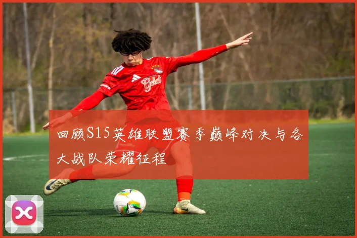 回顾S15英雄联盟赛季巅峰对决与各大战队荣耀征程