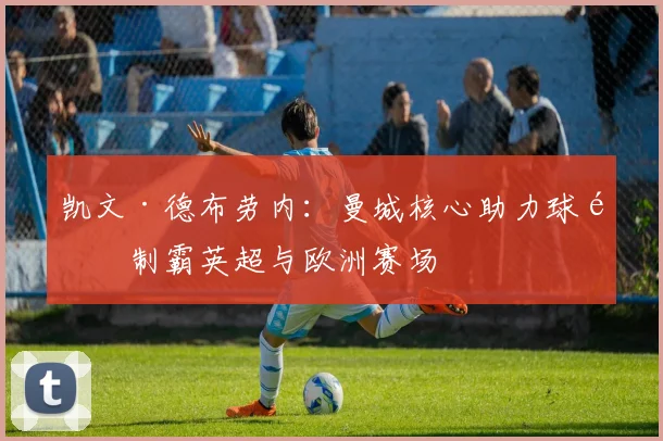 凯文·德布劳内：曼城核心助力球队制霸英超与欧洲赛场